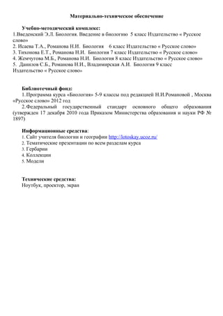 Материально-техническое обеспечение
Учебно-методический комплекс:
1.Введенский Э.Л. Биология. Введение в биологию 5 класс Издательство « Русское
слово»
2. Исаева Т.А., Романова Н.И. Биология 6 класс Издательство « Русское слово»
3. Тихонова Е.Т., Романова Н.И. Биология 7 класс Издательство « Русское слово»
4. Жемчугова М.Б., Романова Н.И. Биология 8 класс Издательство « Русское слово»
5. Данилов С.Б., Романова Н.И., Владимирская А.И. Биология 9 класс
Издательство « Русское слово»
Библиотечный фонд:
1.Программа курса «Биология» 5-9 классы под редакцией Н.И.Романовой , Москва
«Русское слово» 2012 год
2.Федеральный государственный стандарт основного общего образования
(утвержден 17 декабря 2010 года Приказом Министерства образования и науки РФ №
1897)
Информационные средства:
1. Сайт учителя биологии и географии http://lotoskay.ucoz.ru/
2. Тематические презентации по всем разделам курса
3. Гербарии
4. Коллекции
5. Модели
Технические средства:
Ноутбук, проектор, экран
 