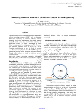 Controlling Nonlinear Behavior of a SMRR for Network System Engineering
I. S. Amiri*, J. Ali
*1
Institute of Advanced Photonics Science, Nanotechnology Research Alliance, Universiti
Teknologi Malaysia (UTM), 81310 Johor Bahru, Malaysia
Abstract
This research is used to control the nonlinear behavior of
silicon microring resonators, MRR’s such as chaos and
bifurcation. Increasing of nonlinear refractive indices,
coupling coefficients and radius of the SMRR leads to
descend input power and round trips wherein the
bifurcation occurs. As result, bifurcation or chaos
behaviors are seen at lower input power of 44 W, where
the nonlinear refractive index is n2=3.2×10−20
m2
/W.
Smallest round trips can be seen for the R=40 µm and
1.0 respectively. Signals from the SMRR are passing
through a polarizer beam splitter to generate quantum
binary codes which are used in wireless network
communication.
Keywords: Silicon microring resonator; Bifurcation;
Chaos, Coupling coefficient, Nonlinear refractive index
Introduction
Nonlinear behavior of light inside a single MRR
occurs when strong pulse of light is inputted into the ring
system, used to many applications in signal processing
and communication [1-4]. Bifurcation and chaotic signal
controls are used in a great number of optical, engineering
and biological designed systems [5-11].
Bifurcation can be modified via various control
methods [12]. Theoretical studies of such as systems have
same concepts with ring cavities, and Fabry–Perot system
[13-15]. Amiri et al. have shown that chaotic signal
behavior can be seen after the bifurcation was generated.
Amiri et al, showed the nonlinearity behaviors of the
PANDA ring resonator system [16-18]. More details of
these phenomena have been explained by Afroozeh [19,
20]. One of the phenomena, known as bifurcation has
been used in digital coding application [21]. Behavior of
light traveling in a nonlinear ring resonator is well
described by Yupapin [22]. Controlling of the bifurcation
behavior can be implemented by controlling the round
trip and input powers of the ring system via variation of
the parameters [23-25]. Bifurcation control is not only
important in its own right, but also suggests a viable and
effective approach for chaos control that can be used to
generation secured codes in digital information
processing.
Light Propagation inside SMRR
Single MRR consists of a single coupler and a micoring
resonator. Nonlinearity of the fiber ring is of the Kerr-type
wherein the nonlinear refractive index is given by [26-31]
,)( 2
020 P
A
n
nInnn
eff
 (1)
where n0 and n2 are the linear and nonlinear refractive
indices, respectively [32-34]. I and P are the optical
intensity and optical field power, respectively [35-38]. The
effective mode core area of the fiber is Aeff [39-41].
Schematic of SMRR is illustrated in Fig.1
Fig. 1: Silicon microring resonator (SMRR)
The fiber has a nonlinear refractive index of 2n and a
linear absorption coefficient of  [42-44]. The intensity
coupling coefficient [45-48] of the fiber coupler is  ,
where is a coupling loss of the field amplitude [49-51].
Here the fiber coupler is considered as a point device and
is reciprocal [52-54]. The relation between the electric
fields E1 and E2, can be expressed using the nonlinear
form as [55-57]:
International Journal of Engineering Research & Technology (IJERT)
Vol. 2 Issue 2, February- 2013
ISSN: 2278-0181
1www.ijert.org
IJERT
IJERT
 