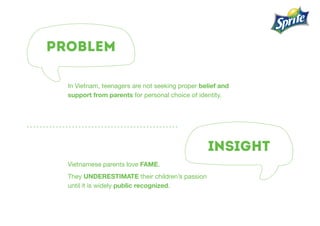 PROBLEM
INSIGHT
In Vietnam, teenagers are not seeking proper belief and
support from parents for personal choice of identity.
Vietnamese parents love fame.
They underestimate their children’s passion
until it is widely public recognized.
 