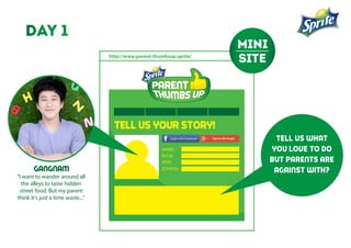 http://www.parent-thumbsup.sprite/
TELL US YOUR STORY!
NAME:
D.O.B:
ADD:
SCHOOL:GANGNAM
“I want to wander around all
the alleys to taste hidden
street food. But my parent
think it’s just a time waste...”
tell us what
you love to do
but parents are
against with?
day 1
mini
site
 