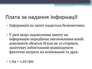 Плата за надання інформації
• Інформація на запит надається безкоштовно.
• У разі якщо задоволення запиту на
інформацію передбачає виготовлення копій
документів обсягом більш як 10 сторінок,
запитувач зобов'язаний відшкодувати
фактичні витрати на копіювання та друк.
• 1 А4 = 1,22 грн.
 