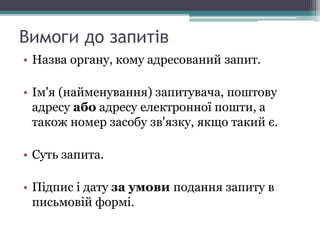Вимоги до запитів
• Назва органу, кому адресований запит.
• Ім'я (найменування) запитувача, поштову
адресу або адресу електронної пошти, а
також номер засобу зв'язку, якщо такий є.
• Суть запита.
• Підпис і дату за умови подання запиту в
письмовій формі.
 