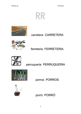 Parlem-ne Piti Roca 
2 
RR 
carretera CARRETERA 
ferreteria FERRETERIA 
perruqueria PERRUQUERIA 
porros PORROS 
porró PORRÓ 
 