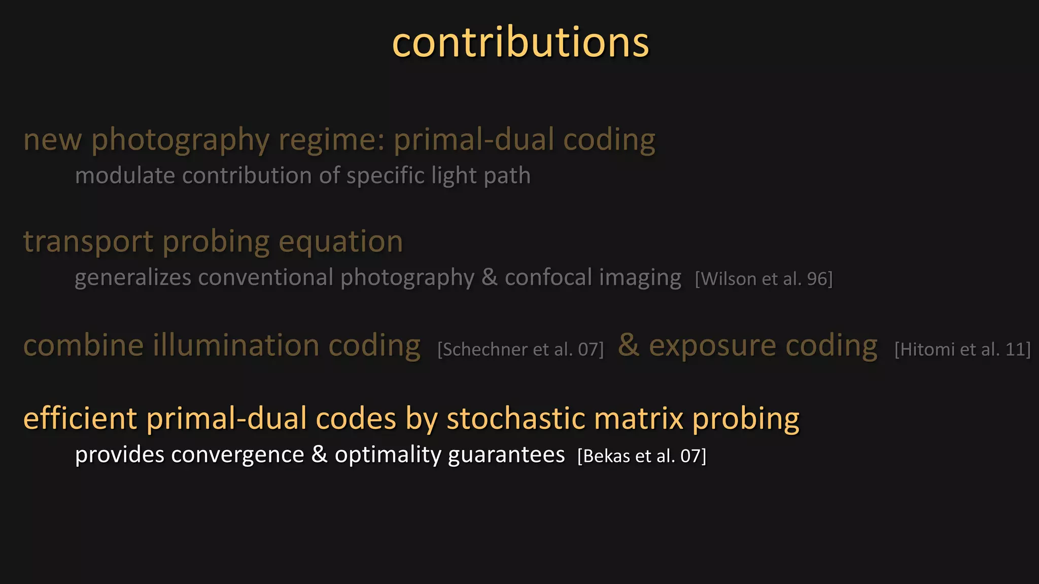new photography regime: primal-dual coding
modulate contribution of specific light path
contributions
transport probing equation
generalizes conventional photography & confocal imaging [Wilson et al. 96]
combine illumination coding [Schechner et al. 07] & exposure coding [Hitomi et al. 11]
efficient primal-dual codes by stochastic matrix probing
provides convergence & optimality guarantees [Bekas et al. 07]
 