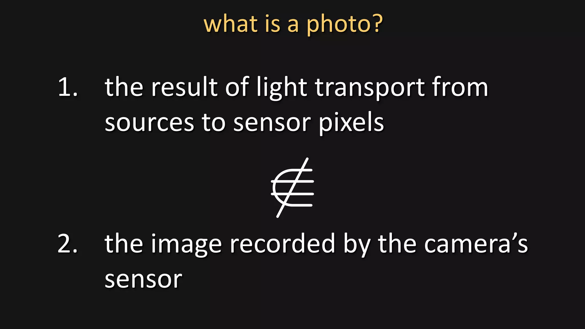 1. the result of light transport from
sources to sensor pixels
2. the image recorded by the camera’s
sensor
what is a photo?
 