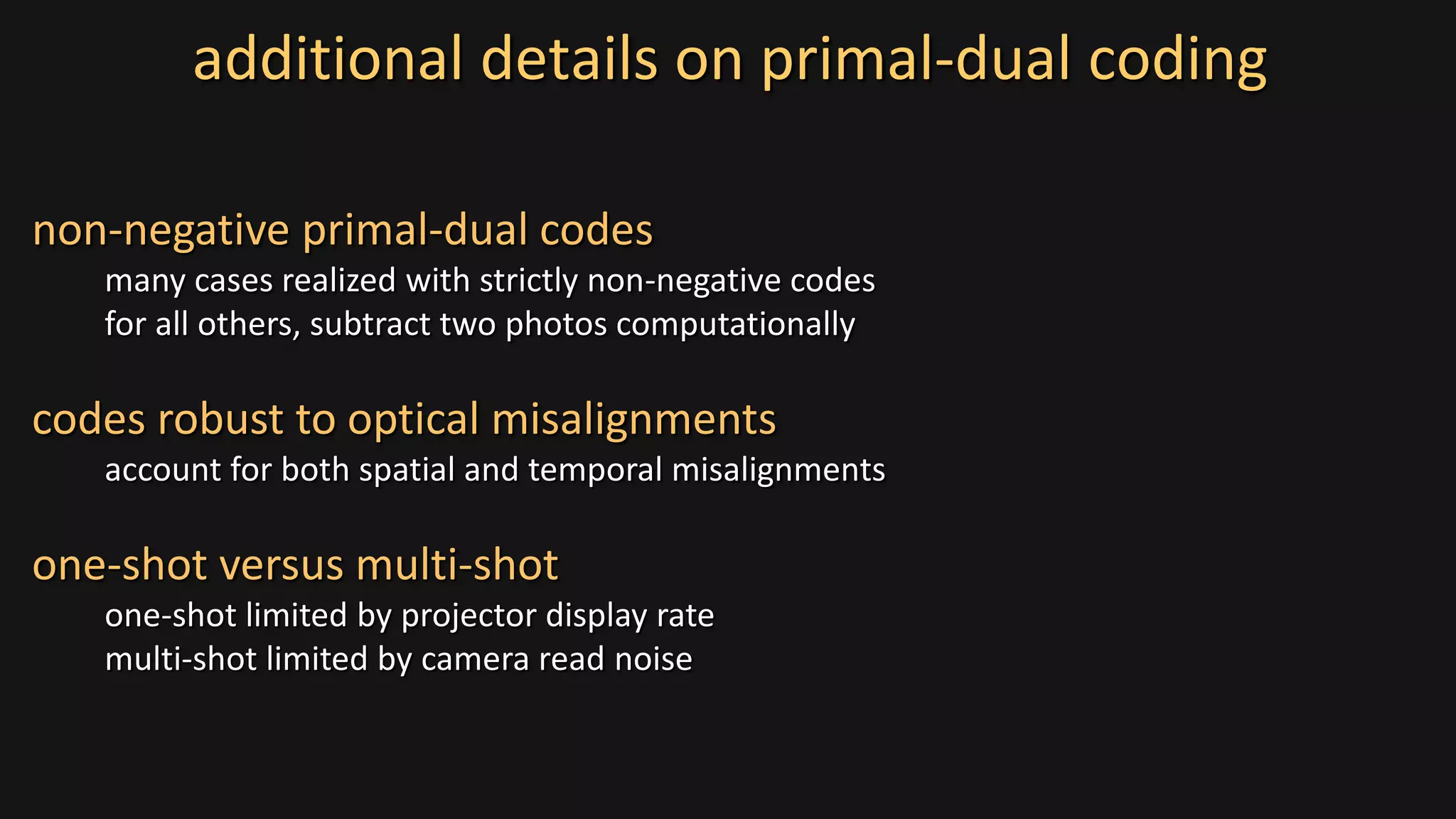 additional details on primal-dual coding
non-negative primal-dual codes
many cases realized with strictly non-negative codes
for all others, subtract two photos computationally
codes robust to optical misalignments
account for both spatial and temporal misalignments
one-shot versus multi-shot
one-shot limited by projector display rate
multi-shot limited by camera read noise
 