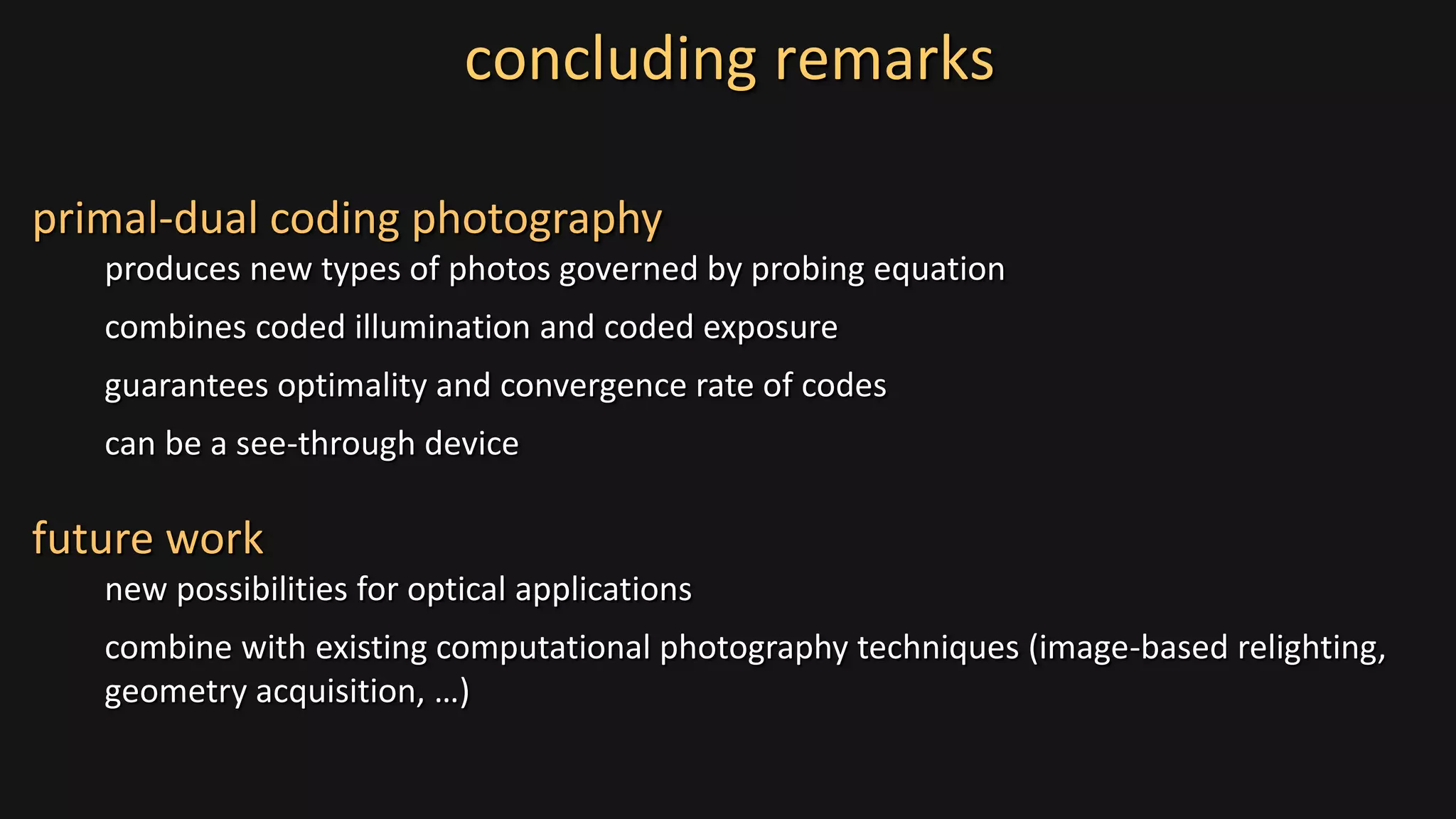 concluding remarks
primal-dual coding photography
produces new types of photos governed by probing equation
combines coded illumination and coded exposure
guarantees optimality and convergence rate of codes
can be a see-through device
future work
new possibilities for optical applications
combine with existing computational photography techniques (image-based relighting,
geometry acquisition, …)
 
