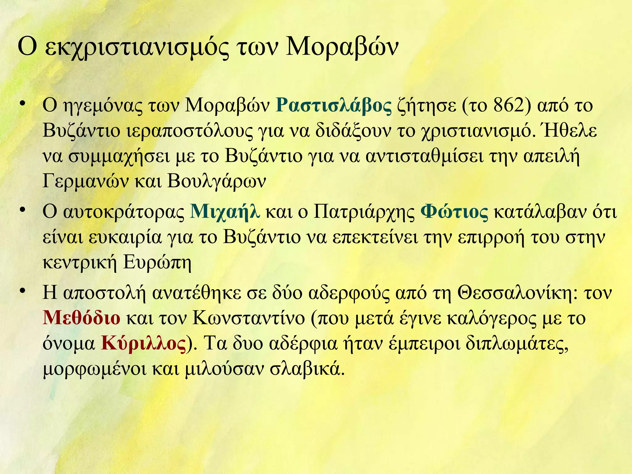 Ο εκχριστιανισμός των Μοραβών 
• Ο ηγεμόνας των Μοραβών Ραστισλάβος ζήτησε (το 862) από το 
Βυζάντιο ιεραποστόλους για να διδάξουν το χριστιανισμό. Ήθελε 
να συμμαχήσει με το Βυζάντιο για να αντισταθμίσει την απειλή 
Γερμανών και Βουλγάρων 
• Ο αυτοκράτορας Μιχαήλ και ο Πατριάρχης Φώτιος κατάλαβαν ότι 
είναι ευκαιρία για το Βυζάντιο να επεκτείνει την επιρροή του στην 
κεντρική Ευρώπη 
• Η αποστολή ανατέθηκε σε δύο αδερφούς από τη Θεσσαλονίκη: τον 
Μεθόδιο και τον Κωνσταντίνο (που μετά έγινε καλόγερος με το 
όνομα Κύριλλος). Τα δυο αδέρφια ήταν έμπειροι διπλωμάτες, 
μορφωμένοι και μιλούσαν σλαβικά. 
 