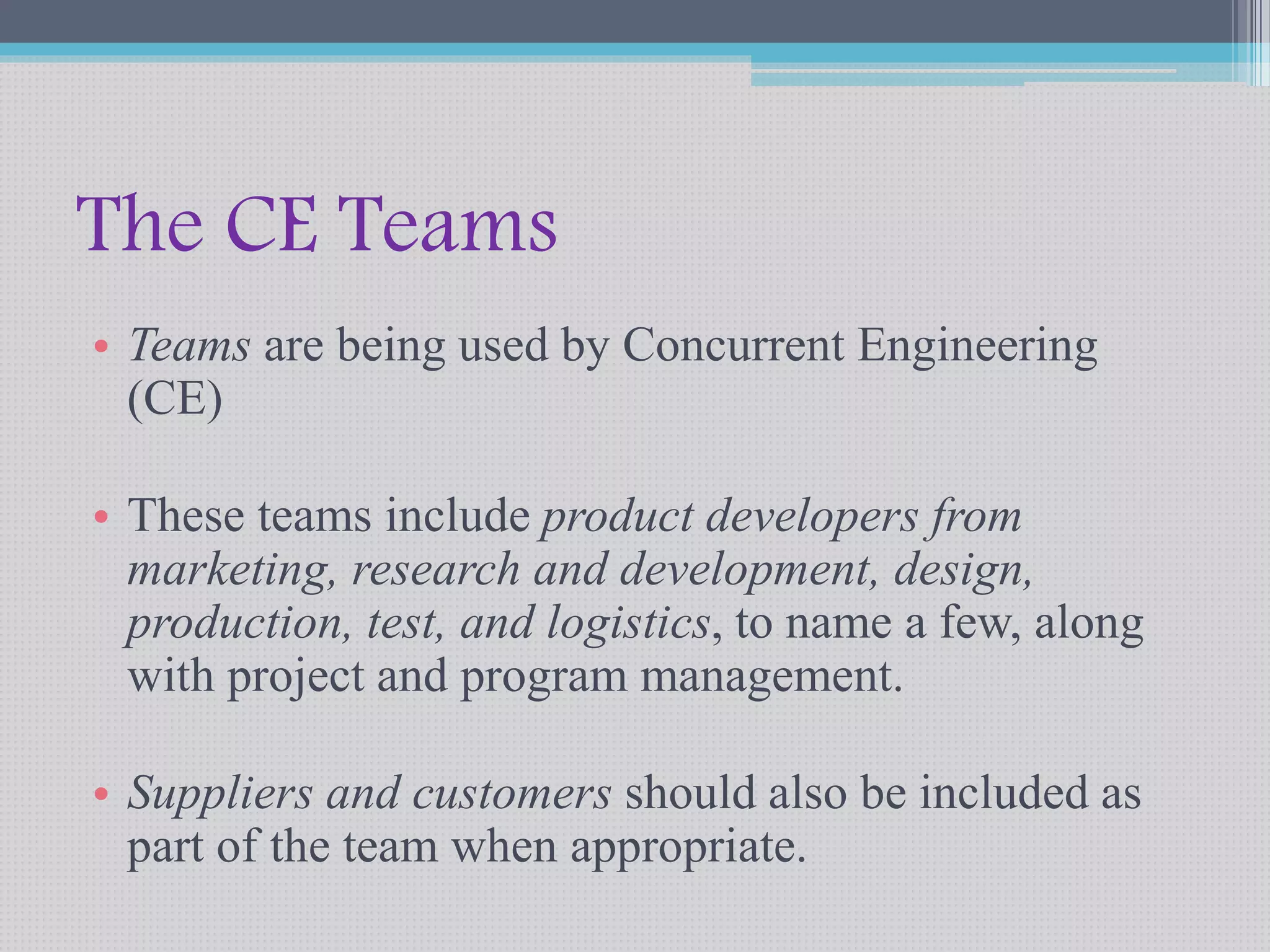 The CE Teams 
• Teams are being used by Concurrent Engineering 
(CE) 
• These teams include product developers from 
marketing, research and development, design, 
production, test, and logistics, to name a few, along 
with project and program management. 
• Suppliers and customers should also be included as 
part of the team when appropriate. 
 