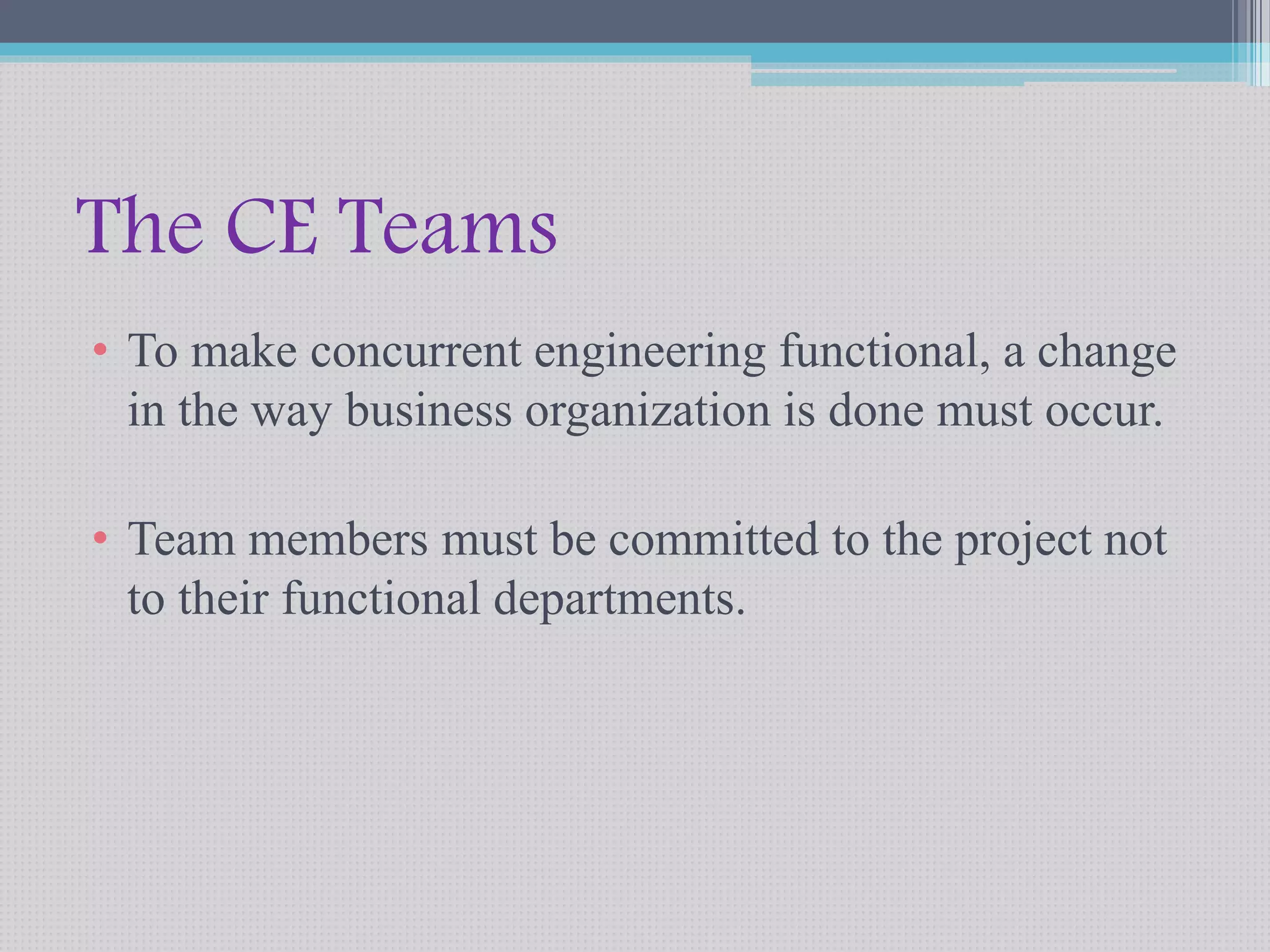 The CE Teams 
• To make concurrent engineering functional, a change 
in the way business organization is done must occur. 
• Team members must be committed to the project not 
to their functional departments. 
 