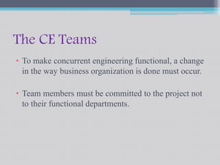 The CE Teams 
• To make concurrent engineering functional, a change 
in the way business organization is done must occur. 
• Team members must be committed to the project not 
to their functional departments. 
 