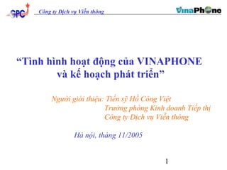 “Tình hình hoạt động của VINAPHONE 
1 
Công ty Dịch vụ Viễn thông 
và kế hoạch phát triển” 
Người giới thiệu: Tiến sỹ Hồ Công Việt 
Trưởng phòng Kinh doanh Tiếp thị 
Công ty Dịch vụ Viễn thông 
Hà nội, tháng 11/2005 
 