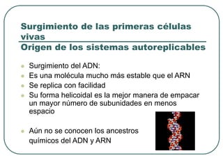 Surgimiento de las primeras células 
vivas 
Origen de los sistemas autoreplicables 
 Surgimiento del ADN: 
 Es una molécula mucho más estable que el ARN 
 Se replica con facilidad 
 Su forma helicoidal es la mejor manera de empacar 
un mayor número de subunidades en menos 
espacio 
 Aún no se conocen los ancestros 
químicos del ADN y ARN 
 