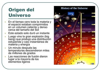 Origen del 
Universo 
 En el tiempo cero toda la materia y 
el espacio estaban comprimidos 
en un volumen caliente y denso 
cerca del tamaño del Sol 
 Este estado solo duró un instante 
 Luego vino la gran explosión (big 
bang) que produjo una distribución 
estupenda y casi instantánea de 
materia y energía 
 Un minuto después las 
temperaturas descendieron miles 
de millones de grados 
 Las reacciones de fusión dieron 
lugar a la mayoría de los 
elementos ligeros 
 
