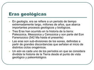 Eras geológicas 
 En geología, era se refiere a un periodo de tiempo 
extremadamente largo, millones de años, que abarca 
importantes procesos geológicos y biológicos. 
 Tres Eras han ocurrido en la historia de la tierra: 
Paleozoica, Mesozoica y Cenozoica y son parte del Eon 
Fanerozoico (542 Ma hasta el presente) 
 Las eras son sub-divisiones de los eones, definidas a 
partir de grandes discordancias que señalan el inicio de 
distintos ciclos orogénicos. 
 Un eón es cada uno de los períodos en que se considera 
dividida la historia de la Tierra desde el punto de vista 
geológico y paleontológico. 
 