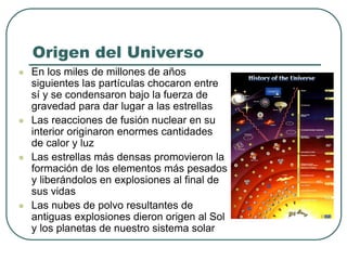 Origen del Universo 
 En los miles de millones de años 
siguientes las partículas chocaron entre 
sí y se condensaron bajo la fuerza de 
gravedad para dar lugar a las estrellas 
 Las reacciones de fusión nuclear en su 
interior originaron enormes cantidades 
de calor y luz 
 Las estrellas más densas promovieron la 
formación de los elementos más pesados 
y liberándolos en explosiones al final de 
sus vidas 
 Las nubes de polvo resultantes de 
antiguas explosiones dieron origen al Sol 
y los planetas de nuestro sistema solar 
 