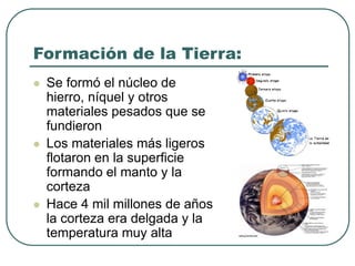 Formación de la Tierra: 
 Se formó el núcleo de 
hierro, níquel y otros 
materiales pesados que se 
fundieron 
 Los materiales más ligeros 
flotaron en la superficie 
formando el manto y la 
corteza 
 Hace 4 mil millones de años 
la corteza era delgada y la 
temperatura muy alta 
 