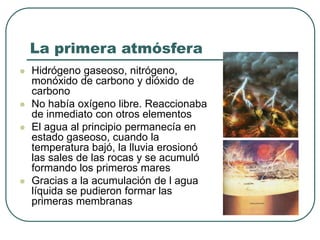 La primera atmósfera 
 Hidrógeno gaseoso, nitrógeno, 
monóxido de carbono y dióxido de 
carbono 
 No había oxígeno libre. Reaccionaba 
de inmediato con otros elementos 
 El agua al principio permanecía en 
estado gaseoso, cuando la 
temperatura bajó, la lluvia erosionó 
las sales de las rocas y se acumuló 
formando los primeros mares 
 Gracias a la acumulación de l agua 
líquida se pudieron formar las 
primeras membranas 
 