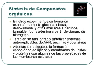 Síntesis de Compuestos 
orgánicos 
 En otros experimentos se formaron 
espontáneamente glucosa, ribosa, 
desoxiribosa, y otros azúcares a partir de 
formaldehído, y adenina a partir de cianuro de 
hidrógeno 
 También se han logrado sintetizar sistemas 
autorreplicables de ARN, enzimas y coenzimas 
 Además se ha logrado la formación 
espontánea de lípidos y membranas de lípidos 
y proteínas con algunas de las propiedades de 
las membranas celulares 
 