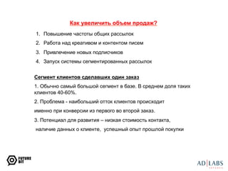 Как увеличить объем продаж? 
1. Повышение частоты общих рассылок 
2. Работа над креативом и контентом писем 
3. Привлечение новых подписчиков 
4. Запуск системы сегментированных рассылок 
Сегмент клиентов сделавших один заказ 
1. Обычно самый большой сегмент в базе. В среднем доля таких 
клиентов 40-60%. 
2. Проблема - наибольший отток клиентов происходит 
именно при конверсии из первого во второй заказ. 
3. Потенциал для развития – низкая стоимость контакта, 
наличие данных о клиенте, успешный опыт прошлой покупки 
 