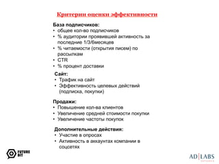 Критерии оценки эффективности 
База подписчиков: 
• общее кол-во подписчиков 
• % аудитории проявившей активность за 
последние 1/3/6месяцев 
• % читаемости (открытия писем) по 
рассылкам 
• CTR 
• % процент доставки 
Сайт: 
• Трафик на сайт 
• Эффективность целевых действий 
(подписка, покупки) 
Продажи: 
• Повышение кол-ва клиентов 
• Увеличение средней стоимости покупки 
• Увеличение частоты покупок 
Дополнительные действия: 
• Участие в опросах 
• Активность в аккаунтах компании в 
соцсетях 
 