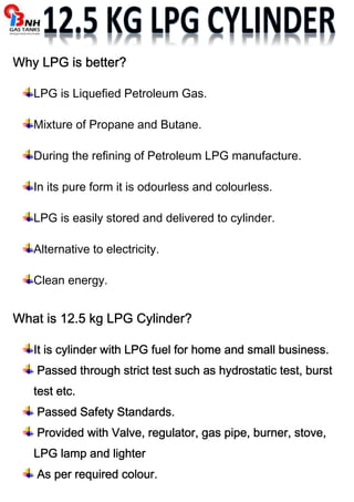 Why WWWhhhyyy LLLLPPPPGGGG iiiissss bbbbeeeetttttttteeeerrrr???? 
LPG is Liquefied Petroleum Gas. 
Mixture of Propane and Butane. 
During the refining of Petroleum LPG manufacture. 
In its pure form it is odourless and colourless. 
LPG is easily stored and delivered to cylinder. 
Alternative to electricity. 
Clean energy. 
WWWWhhhhaaaatttt iiiissss 11112222....5555 kkkkgggg LLLLPPPPGGGG CCCCyyyylllliiiinnnnddddeeeerrrr???? 
IIIItttt iiiissss ccccyyyylllliiiinnnnddddeeeerrrr wwwwiiiitttthhhh LLLLPPPPGGGG ffffuuuueeeellll ffffoooorrrr hhhhoooommmmeeee aaaannnndddd ssssmmmmaaaallllllll bbbbuuuussssiiiinnnneeeessssssss.... 
PPPPaaaasssssssseeeedddd tttthhhhrrrroooouuuugggghhhh ssssttttrrrriiiicccctttt tttteeeesssstttt ssssuuuucccchhhh aaaassss hhhhyyyyddddrrrroooossssttttaaaattttiiiicccc tttteeeesssstttt,,,, bbbbuuuurrrrsssstttt 
tttteeeesssstttt eeeettttcccc.... 
PPPPaaaasssssssseeeedddd SSSSaaaaffffeeeettttyyyy SSSSttttaaaannnnddddaaaarrrrddddssss.... 
PPPPrrrroooovvvviiiiddddeeeedddd wwwwiiiitttthhhh VVVVaaaallllvvvveeee,,,, rrrreeeegggguuuullllaaaattttoooorrrr,,,, ggggaaaassss ppppiiiippppeeee,,,, bbbbuuuurrrrnnnneeeerrrr,,,, ssssttttoooovvvveeee,,,, 
LLLLPPPPGGGG llllaaaammmmpppp aaaannnndddd lllliiiigggghhhhtttteeeerrrr 
AAAAssss ppppeeeerrrr rrrreeeeqqqquuuuiiiirrrreeeedddd ccccoooolllloooouuuurrrr.... 
 