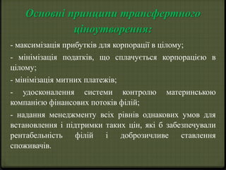 Основні принципи трансфертного 
ціноутворення: 
- максимізація прибутків для корпорації в цілому; 
- мінімізація податків, що сплачується корпорацією в 
цілому; 
- мінімізація митних платежів; 
- удосконалення системи контролю материнською 
компанією фінансових потоків філій; 
- надання менеджменту всіх рівнів однакових умов для 
встановлення і підтримки таких цін, які б забезпечували 
рентабельність філій і доброзичливе ставлення 
споживачів. 
 