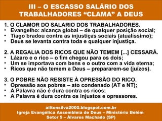 III – O ESCASSO SALÁRIO DOS 
TRABALHADORES “CLAMA” A DEUS 
1. O CLAMOR DO SALARIO DOS TRABALHADORES. 
• Evangelho: alcança global – de qualquer posição social; 
• Tiago bradou contra as injustiças sociais (atualíssimo); 
• Deus se levanta contra toda e qualquer injustiça. 
2. A REGALIA DOS RICOS QUE NÃO TEMEM [...] CESSARÁ. 
• Lázaro e o rico – o fim chegou para os dois; 
• Um se importava com bens e o outro com a vida eterna; 
• Ricos que não temem a Deus – prepararem-se (juízos). 
3. O POBRE NÃO RESISTE À OPRESSÃO DO RICO. 
• Opressão aos pobres – ato condenado (AT e NT); 
• A Palavra não é dura contra os ricos; 
• A Palavra é dura contra os injustos e opressores. 
ailtonsilva2000.blogspot.com.br 
Igreja Evangélica Assembleia de Deus – Ministério Belém 
Setor 5 – Álvares Machado (SP) 
 