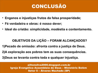 CONCLUSÃO 
• Enganos e injustiças frutos da falsa prosperidade; 
• Fé verdadeira e obras: é nosso dever; 
• Ideal do cristão: simplicidade, modéstia e contentamento. 
OBJETIVOS DA LIÇÃO – FORAM ALCANÇADOS? 
1)Pecado de omissão: afronta contra a justiça de Deus. 
2)A exploração aos pobres tem as suas consequências. 
3)Deus se levanta contra toda e qualquer injustiça. 
ailtonsilva2000.blogspot.com.br 
Igreja Evangélica Assembleia de Deus – Ministério Belém 
Setor 5 – Álvares Machado (SP) 
 