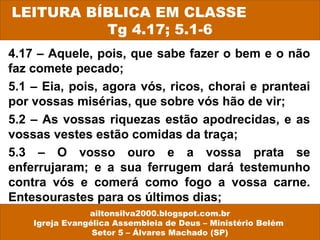 LEITURA BÍBLICA EM CLASSE 
Tg 4.17; 5.1-6 
4.17 – Aquele, pois, que sabe fazer o bem e o não 
faz comete pecado; 
5.1 – Eia, pois, agora vós, ricos, chorai e pranteai 
por vossas misérias, que sobre vós hão de vir; 
5.2 – As vossas riquezas estão apodrecidas, e as 
vossas vestes estão comidas da traça; 
5.3 – O vosso ouro e a vossa prata se 
enferrujaram; e a sua ferrugem dará testemunho 
contra vós e comerá como fogo a vossa carne. 
Entesourastes para os últimos dias; 
ailtonsilva2000.blogspot.com.br 
Igreja Evangélica Assembleia de Deus – Ministério Belém 
Setor 5 – Álvares Machado (SP) 
 