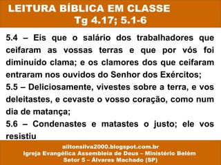 LEITURA BÍBLICA EM CLASSE 
Tg 4.17; 5.1-6 
5.4 – Eis que o salário dos trabalhadores que 
ceifaram as vossas terras e que por vós foi 
diminuído clama; e os clamores dos que ceifaram 
entraram nos ouvidos do Senhor dos Exércitos; 
5.5 – Deliciosamente, vivestes sobre a terra, e vos 
deleitastes, e cevaste o vosso coração, como num 
dia de matança; 
5.6 – Condenastes e matastes o justo; ele vos 
resistiu 
ailtonsilva2000.blogspot.com.br 
Igreja Evangélica Assembleia de Deus – Ministério Belém 
Setor 5 – Álvares Machado (SP) 
 