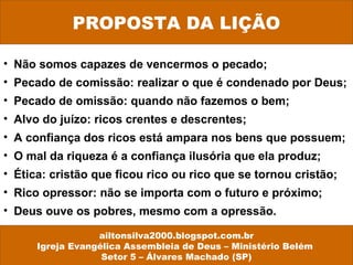 PROPOSTA DA LIÇÃO 
• Não somos capazes de vencermos o pecado; 
• Pecado de comissão: realizar o que é condenado por Deus; 
• Pecado de omissão: quando não fazemos o bem; 
• Alvo do juízo: ricos crentes e descrentes; 
• A confiança dos ricos está ampara nos bens que possuem; 
• O mal da riqueza é a confiança ilusória que ela produz; 
• Ética: cristão que ficou rico ou rico que se tornou cristão; 
• Rico opressor: não se importa com o futuro e próximo; 
• Deus ouve os pobres, mesmo com a opressão. 
ailtonsilva2000.blogspot.com.br 
Igreja Evangélica Assembleia de Deus – Ministério Belém 
Setor 5 – Álvares Machado (SP) 
 