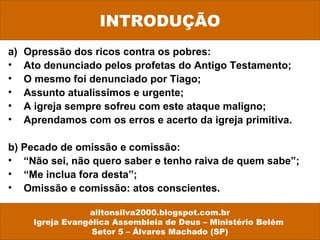 INTRODUÇÃO 
a) Opressão dos ricos contra os pobres: 
• Ato denunciado pelos profetas do Antigo Testamento; 
• O mesmo foi denunciado por Tiago; 
• Assunto atualissimos e urgente; 
• A igreja sempre sofreu com este ataque maligno; 
• Aprendamos com os erros e acerto da igreja primitiva. 
b) Pecado de omissão e comissão: 
• “Não sei, não quero saber e tenho raiva de quem sabe”; 
• “Me inclua fora desta”; 
• Omissão e comissão: atos conscientes. 
ailtonsilva2000.blogspot.com.br 
Igreja Evangélica Assembleia de Deus – Ministério Belém 
Setor 5 – Álvares Machado (SP) 
 
