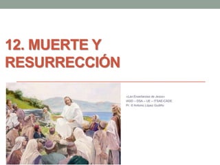 12. MUERTE Y 
RESURRECCIÓN 
«Las Enseñanzas de Jesús» 
IASD – DSA – UE – ITSAE-CADE. 
Pr. © Antonio López Gudiño 
 