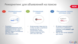 Ремаркетинг для объявлений на поиске 
Индивидуальный 
текст 
Оптимизация 
ставок 
Расширение списков 
ключевых слов 
• Провайдер 
телекоммуникационных услуг 
индивидуализировал тексты, в 
зависимости от того, какие 
продукты видели пользователи 
(TV, voice, ISP) 
• CPO снизилось на 66% 
• Более высокие ставки для тех, 
кто был на сайте, и ещё более 
высокие для тех, кто 
просматривал товары 
• Уровень конверсии +50%, 
CPO -22%, ROI +30% 
• Во время предновогоднего 
сезона были добавлены 
широкие слова present и gift 
(подарок) 
• ROI на 30% лучше среднего 
для поиска 
1 2 3 
NEW 
 