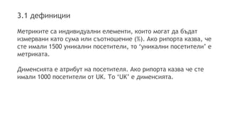 3.1 дефиниции 
Метриките са индивидуални елементи, които могат да бъдат 
измервани като сума или съотношение (%). Ако рипорта казва, че 
сте имали 1500 уникални посетители, то ‘уникални посетители’ е 
метриката. 
Дименсията е атрибут на посетителя. Ако рипорта казва че сте 
имали 1000 посетители от UK. То ‘UK’ е дименсията. 
 