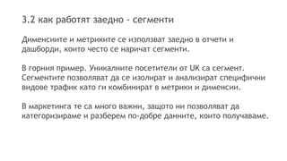 3.2 как работят заедно - сегменти 
Дименсиите и метриките се използват заедно в отчети и 
дашборди, които често се наричат сегменти. 
В горния пример. Уникалните посетители от UK са сегмент. 
Сегментите позволяват да се изолират и анализират специфични 
видове трафик като ги комбинират в метрики и дименсии. 
В маркетинга те са много важни, защото ни позволяват да 
категоризираме и разберем по-добре данните, които получаваме. 
 