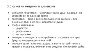 3.3 основни метрики и дименсии 
● уникални посетители - означават колко души са дошли на 
уебсайта ви за единица време 
● посетители - това е всяко посещение на сайта ви, без 
значение дали е от един или повече души 
● трафик източници 
○ директен 
○ референтен 
○ от търсачки 
● локация - локацията на потребителя, засечена или чрез 
браузър информацията или по IP. 
● ключови думи - ключовата дума, с която потребителят е 
търсил в търсачка, кликнал е на резултат и е посетил сайта. 
 