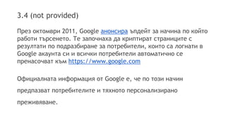 3.4 (not provided) 
През октомври 2011, Google анонсира ъпдейт за начина по който 
работи търсенето. Те започнаха да криптират страниците с 
резултати по подразбиране за потребители, които са логнати в 
Google акаунта си и всички потребители автоматично се 
пренасочват към https://www.google.com 
Официалната информация от Google e, че по този начин 
предпазват потребителите и тяхното персонализирано 
преживяване. 
 