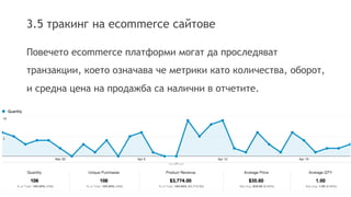 3.5 тракинг на ecommerce сайтове 
Повечето ecommerce платформи могат да проследяват 
транзакции, което означава че метрики като количества, оборот, 
и средна цена на продажба са налични в отчетите. 
 