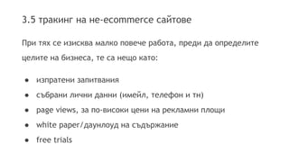 3.5 тракинг на не-еcommerce сайтове 
При тях се изисква малко повече работа, преди да определите 
целите на бизнеса, те са нещо като: 
● изпратени запитвания 
● събрани лични данни (имейл, телефон и тн) 
● page views, за по-високи цени на рекламни площи 
● white paper/даунлоуд на съдържание 
● free trials 
 