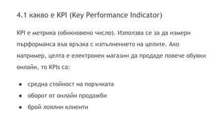 4.1 какво е KPI (Key Performance Indicator) 
KPI e метрика (обикновено число). Използва се за да измери 
пърформанса във връзка с изпълнението на целите. Ако 
например, целта е електронен магазин да продаде повече обувки 
онлайн, то KPIs са: 
● средна стойност на поръчката 
● оборот от онлайн продажби 
● брой лоялни клиенти 
 