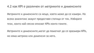 4.2 как KPI е различен от метриките и дименсиите 
Метриките и дименсиите са нещо, което може да се измери. Но 
всеки аналитикс акаунт предоставя стотици от тях. Избирате 
тези, които най-лесно описват KPIs които гоните. 
Метриките и дименсиите,могат да помогнат да се оразмери KPIs, 
но няма метрика или дименсия за него. 
 