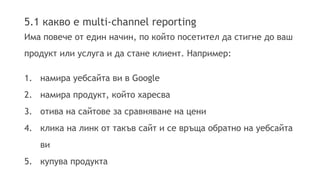 5.1 какво е multi-channel reporting 
Има повече от един начин, по който посетител да стигне до ваш 
продукт или услуга и да стане клиент. Например: 
1. намира уебсайта ви в Google 
2. намира продукт, който харесва 
3. отива на сайтове за сравняване на цени 
4. клика на линк от такъв сайт и се връща обратно на уебсайта 
ви 
5. купува продукта 
 