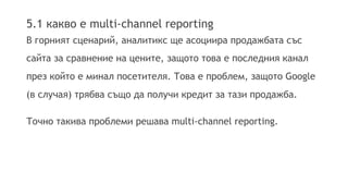 5.1 какво е multi-channel reporting 
В горният сценарий, аналитикс ще асоциира продажбата със 
сайта за сравнение на цените, защото това е последния канал 
през който е минал посетителя. Това е проблем, защото Google 
(в случая) трябва също да получи кредит за тази продажба. 
Точно такива проблеми решава multi-channel reporting. 
 