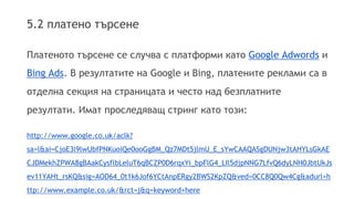 5.2 платено търсене 
Платеното търсене се случва с платформи като Google Adwords и 
Bing Ads. В резултатите на Google и Bing, платените реклами са в 
отделна секция на страницата и често над безплатните 
резултати. Имат проследяващ стринг като този: 
http://www.google.co.uk/aclk? 
sa=l&ai=CjoE3l9lwUbfPNKuoiQe0ooGgBM_Qz7MDt5jlmU_E_sYwCAAQASgDUNjw3tAHYLsGkAE 
CJDMekhZPWA8gBAakCysflbLeluT6qBCZP0D6rqxYi_bpFlG4_LIl5djpNNG7LfvQ6dyLNH0JbtUkJs 
ev11YAHt_rsKQ&sig=AOD64_0t1k6Jof6YCtAnpERgy2BWS2KpZQ&ved=0CC8Q0Qw4Cg&adurl=h 
ttp://www.example.co.uk/&rct=j&q=keyword+here 
 