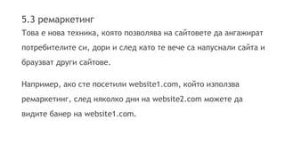 5.3 ремаркетинг 
Това е нова техника, която позволява на сайтовете да ангажират 
потребителите си, дори и след като те вече са напуснали сайта и 
браузват други сайтове. 
Например, ако сте посетили website1.com, който използва 
ремаркетинг, след няколко дни на website2.com можете да 
видите банер на website1.com. 
 