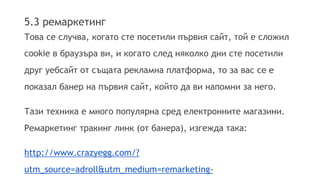 5.3 ремаркетинг 
Това се случва, когато сте посетили първия сайт, той е сложил 
cookie в браузъра ви, и когато след няколко дни сте посетили 
друг уебсайт от същата рекламна платформа, то за вас се е 
показал банер на първия сайт, който да ви напомни за него. 
Тази техника е много популярна сред електронните магазини. 
Ремаркетинг тракинг линк (от банера), изгежда така: 
http://www.crazyegg.com/? 
utm_source=adroll&utm_medium=remarketing-cpm& 
 