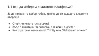 1.1 как да изберем аналитикс платформа? 
За да направите добър избор, трябва да си зададете следните 
въпроси: 
● Отчет ли искате или анализ? 
● Къде е силата ви? В бизнеса, в IT или и в двете? 
● Коя стратегия използвате? Trinity или Clickstream отчети? 
 