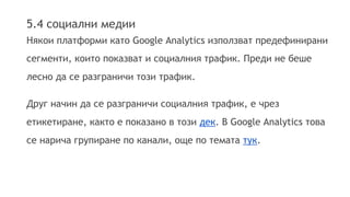 5.4 социални медии 
Някои платформи като Google Analytics използват предефинирани 
сегменти, които показват и социалния трафик. Преди не беше 
лесно да се разграничи този трафик. 
Друг начин да се разграничи социалния трафик, е чрез 
етикетиране, както е показано в този дек. В Google Analytics това 
се нарича групиране по канали, още по темата тук. 
 